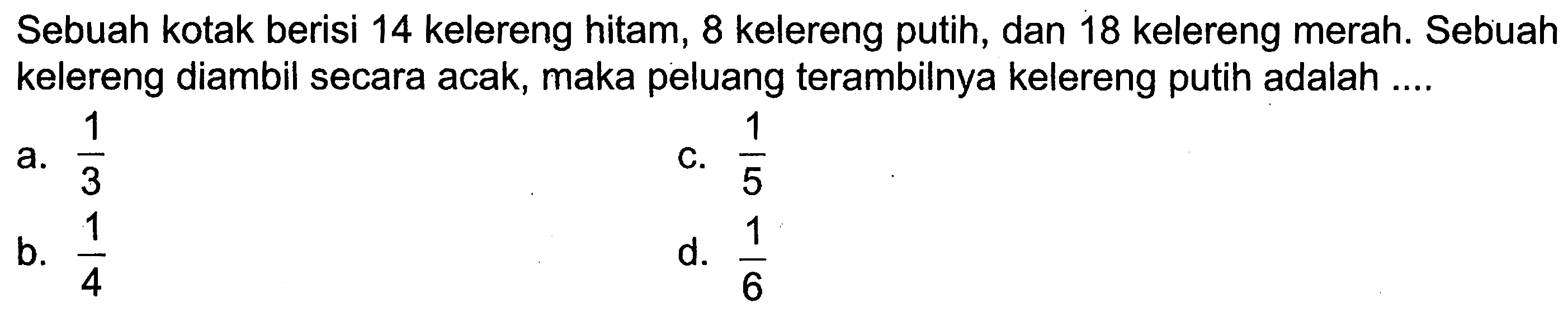 Sebuah kotak berisi 14 kelereng hitam, 8 kelereng putih, dan 18 kelereng merah. Sebuah kelereng diambil secara acak, maka peluang terambilnya kelereng putih adalah ....
