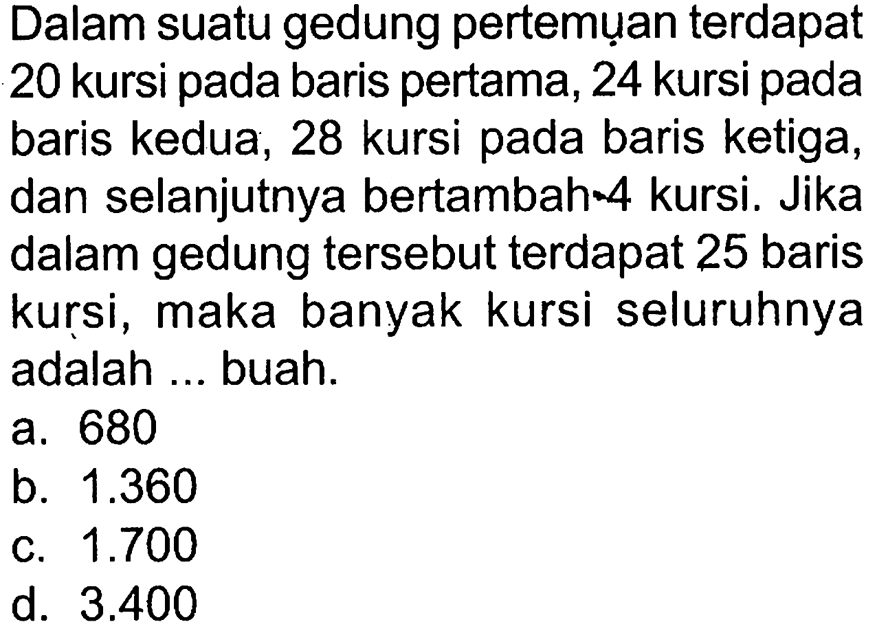 Dalam suatu gedung pertemuan terdapat 20 kursi pada baris pertama, 24 kursi pada baris kedua, 28 kursi pada baris ketiga, dan selanjutnya bertambah 4 kursi, Jika dalam gedung tersebut terdapat 25 baris maka banyak kursi seluruhnya kursi, maka banyak kursi seluruhnya adalah ... buah a. 680 b. 1.360 c. 1.700 d. 3.400