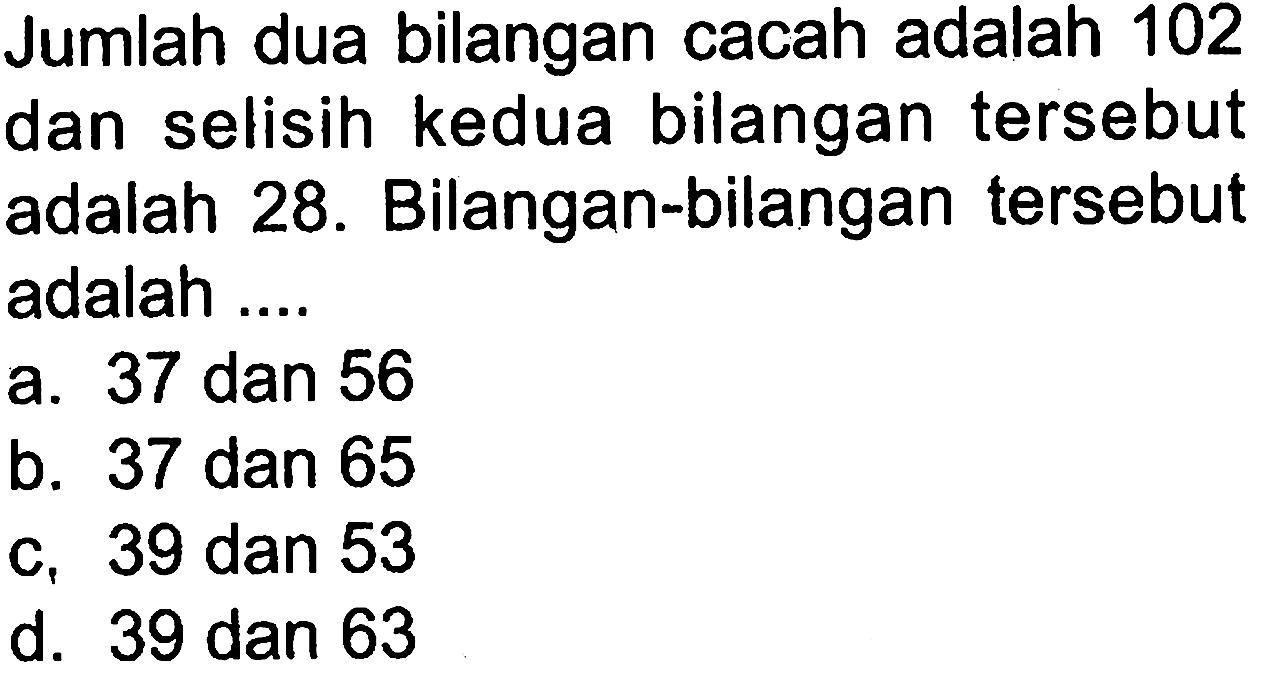 Jumlah dua bilangan cacah adalah 102 dan selisih kedua bilangan tersebut adalah 28. Bilangan-bilangan tersebut adalah .... a. 37 dan 56 b. 37 dan 65 c.. 39 dan 53 d. 39 dan 63