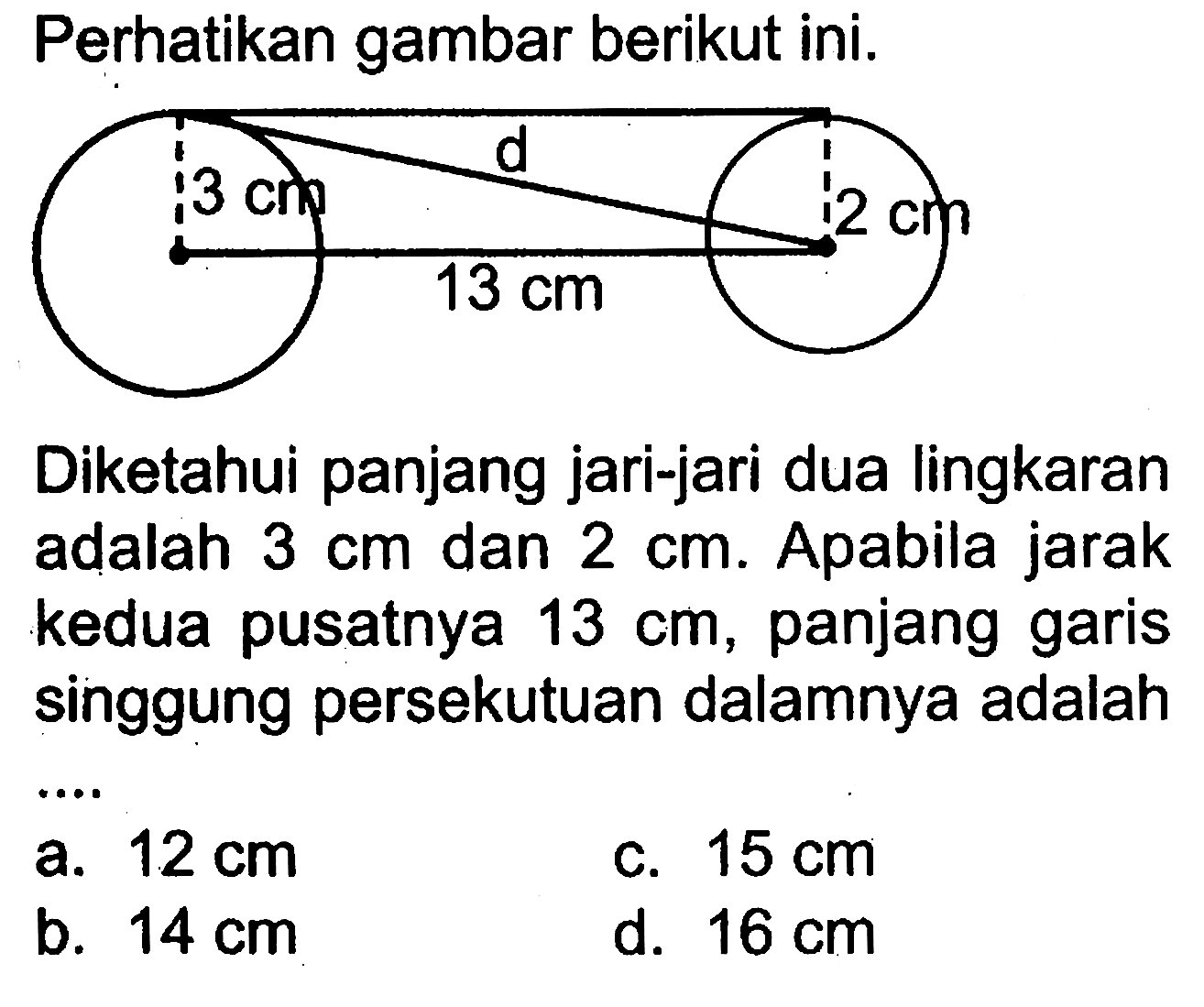 Perhatikan gambar berikut ini. Diketahui panjang jari-jari dua lingkaran adalah 3 cm dan 2 cm. Apabila jarak kedua pusatnya 13 cm, panjang garis singgung persekutuan dalamnya adalah ....