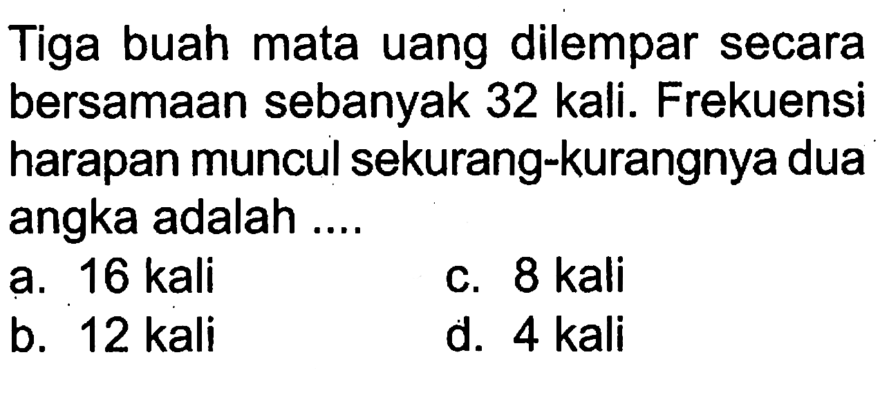 Tiga buah mata uang dilempar secara bersamaan sebanyak 32 kali. Frekuensi harapan muncul sekurang-kurangnya dua angka adalah ....