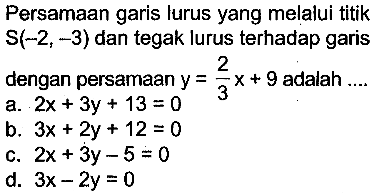 Persamaan garis lurus yang melalui titik S(-2, -3) dan tegak lurus terhadap garis dengan persamaan y = 2/3 x + 9 adalah .... a. 2x + 3y + 13 = 0 b. 3x + 2y + 12 = 0 c. 2x + 3y - 5 = 0 d. 3x - 2y = 0