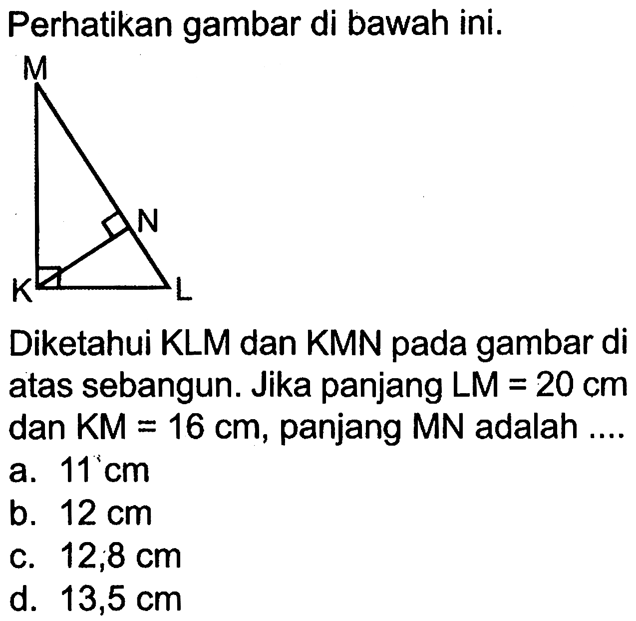 Perhatikan gambar di bawah ini.
Diketahui KLM dan KMN pada gambar di atas sebangun. Jika panjang LM=20 cm dan KM=16 cm, panjang MN adalah....