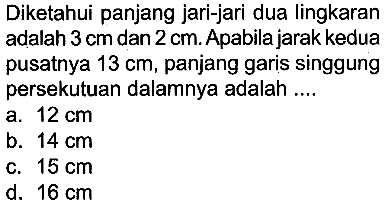 Diketahui panjang jari-jari dua lingkaran adalah  3 cm  dan  2 cm . Apabila jarak kedua pusatnya  13 cm , panjang garis singgung persekutuan dalamnya adalah ....a.  12 cm b.  14 cm C.  15 cm d.  16 cm 