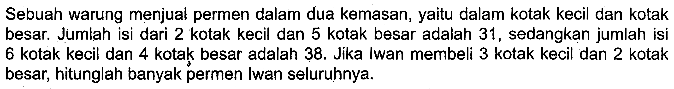 Sebuah warung menjual permen dalam dua kemasan, yaitu dalam kotak kecil dan kotak besar. Jumlah isi dari 2 kotak kecil dan 5 kotak besar adalah 31, sedangkan jumlah isi 6 kotak kecil dan 4 kotak besar adalah 38. Jika Iwan membeli 3 kotak kecil dan 2 kotak besar, hitunglah banyak permen Iwan seluruhnya.