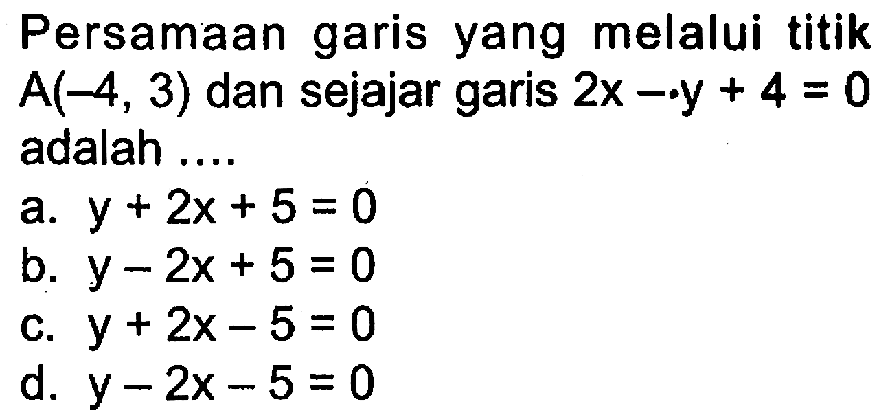 Persamaan garis yang melalui titik A(-4,3) dan sejajar garis 2x - y + 4 = 0 adalah ... a. y + 2x + 5 = 0 b. y - 2x + 5 =0 c. y + 2x =5 d. y - 2x - 5 = 0