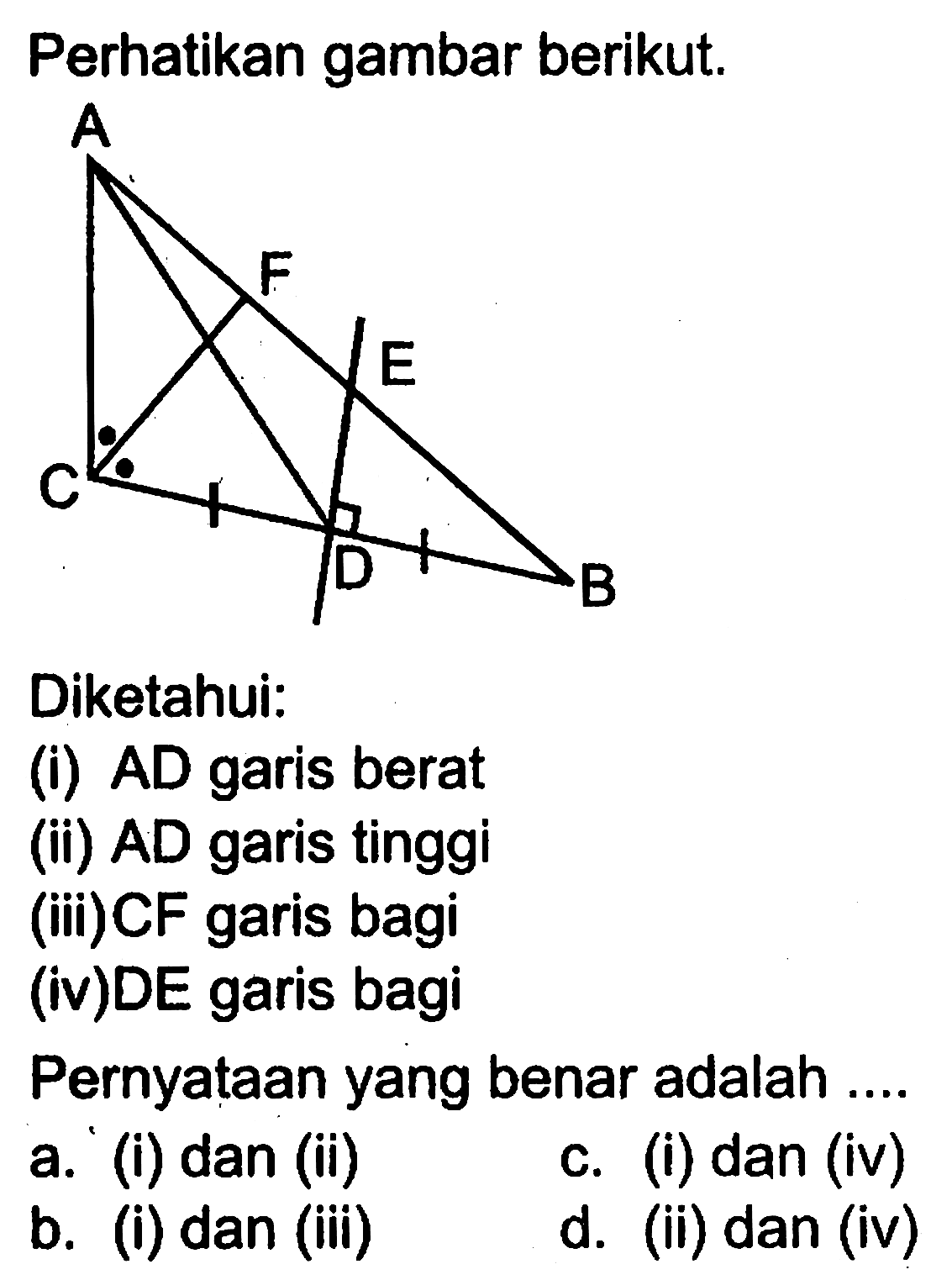 Perhatikan gambar berikut.Diketahui:(i)  A D  garis berat(ii)  A D  garis tinggi(iii)CF garis bagi(iv)DE garis bagiPernyataan yang benar adalah ....a. ' (i) dan (ii)c. (i) dan (iv)b. (i) dan (iii)d. (ii) dan (iv)