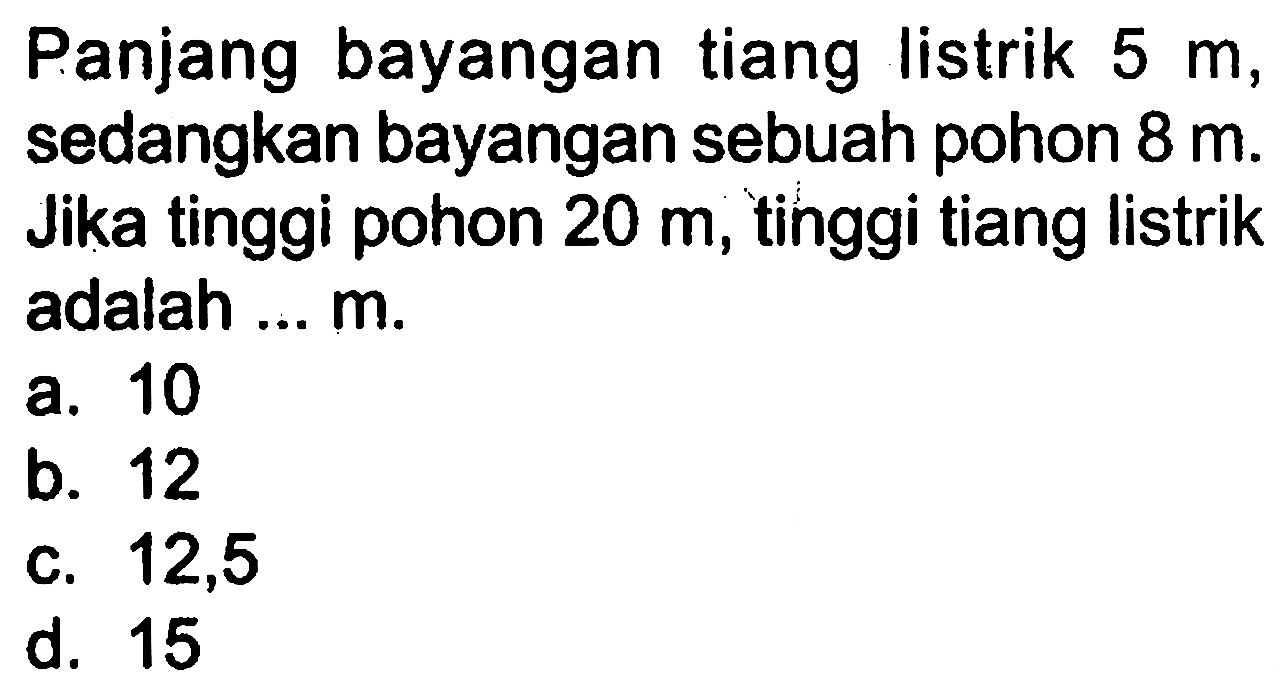 Panjang bayangan tiang listrik 5 m , sedangkan bayangan sebuah pohon 8 m . Jika tinggi pohon 20 m, tinggi tiang listrik adalah ... m.