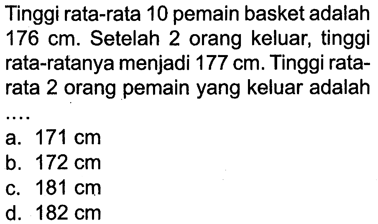 Tinggi rata-rata 10 pemain basket adalah  176 cm . Setelah 2 orang keluar, tinggi rata-ratanya menjadi  177 cm . Tinggi ratarata 2 orang pemain yang keluar adalah