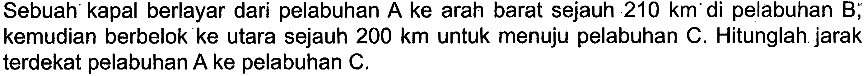 Sebuah kapal berlayar dari pelabuhan A ke arah barat sejauh 210 km di pelabuhan B, kemudian berbelok ke utara sejauh 200 km untuk menuju pelabuhan C. Hitunglah jarak terdekat pelabuhan A ke pelabuhan C.