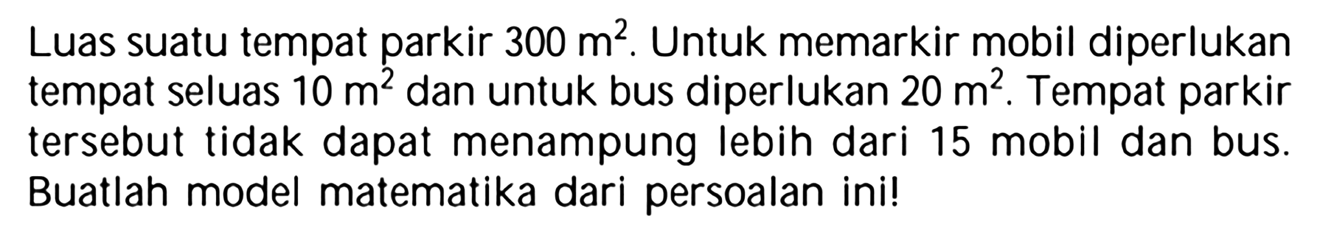 Luas suatu tempat parkir 300 m^2. Untuk memarkir mobil diperlukan tempat seluas 10 m^2 dan untuk bus diperlukan 20 m^2. Tempat parkir tersebut tidak dapat menampung lebih dari 15 mobil dan bus. Buatlah model matematika dari persoalan ini!