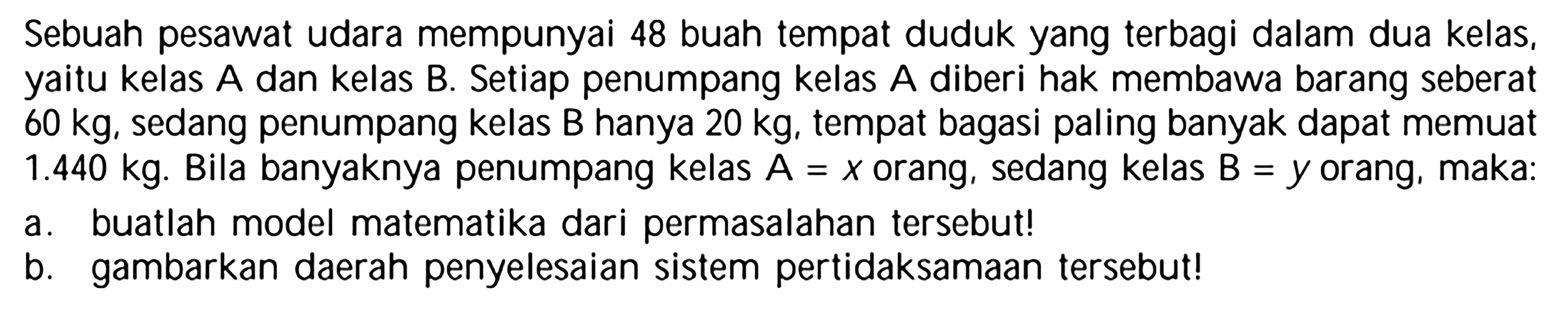 Sebuah pesawat udara mempunyai 48 buah tempat duduk yang terbagi dalam dua kelas, kelas A dan kelas B. Setiap penumpang kelas A diberi hak membawa barang seberat yaitu 60 kg, sedang penumpang kelas B hanya 20 kg, tempat bagasi paling banyak dapat memuat 1.440 kg. Bila banyaknya penumpang kelas A = x orang, sedang kelas B = y orang, maka: a. buatlah model matematika dari permasalahan tersebut! b. gambarkan daerah penyelesaian sistem pertidaksamaan tersebut!