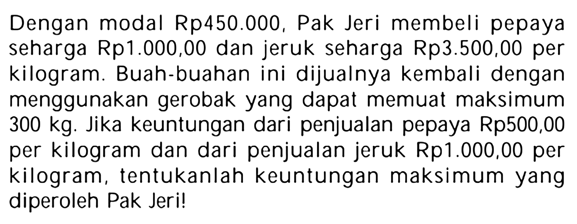 Dengan modal Rp450.000, Pak Jeri membeli pepaya seharga Rp1.000,00 dan jeruk seharga Rp3.500,00 per kilogram. Buah-buahan ini dijualnya kembali dengan menggunakan gerobak yang dapat memuat maksimum 300 kg. Jika keuntungan dari penjualan pepaya Rp500,00 per kilogram dan dari penjualan jeruk Rp1.000,00 per kilogram, tentukanlah keuntungan maksimum yang diperoleh Pak Jeri!