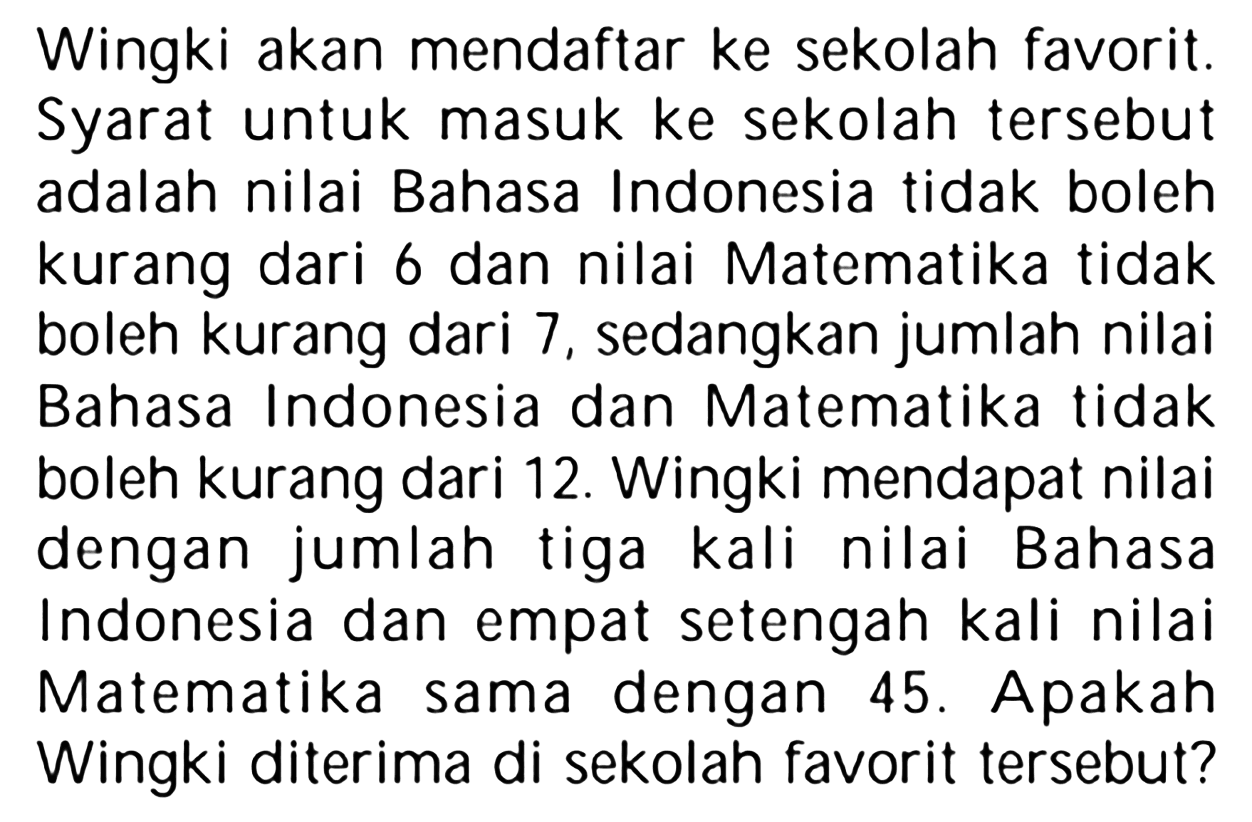 Wingki akan mendaftar ke sekolah favorit. Syarat untuk masuk ke sekolah tersebut adalah nilai Bahasa Indonesia tidak boleh kurang dari 6 dan nilai Matematika tidak boleh kurang dari 7, sedangkan jumlah nilai Bahasa Indonesia dan Matematika tidak boleh kurang dari 12. Wingki mendapat nilai dengan jumlah tiga kali nilai Bahasa Indonesia dan empat setengah kali nilai Matematika sama dengan 45 . Apakah Wingki diterima di sekolah favorit tersebut?