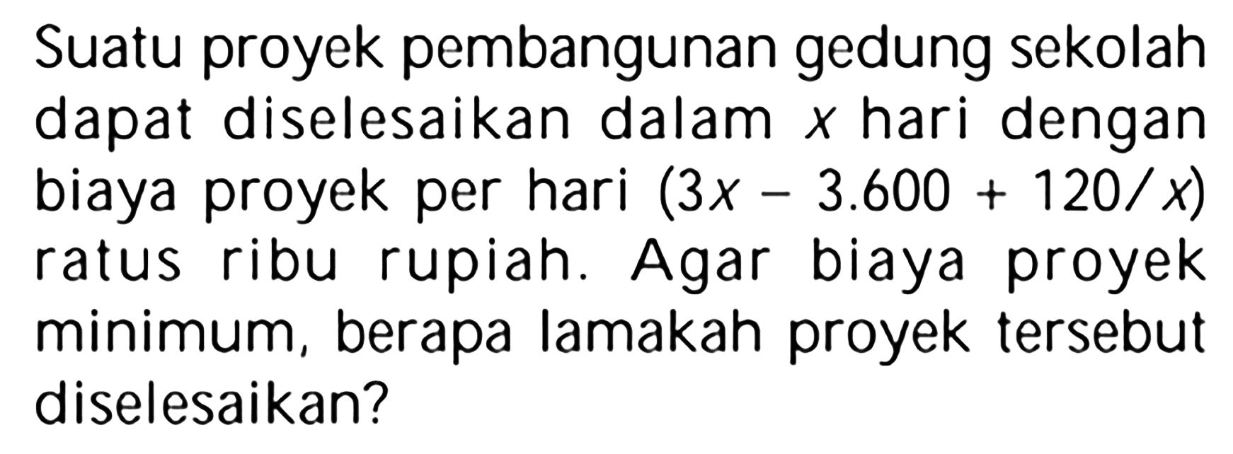 Suatu proyek pembangunan gedung sekolah dapat diselesaikan dalam x hari dengan biaya proyek per hari (3x-3.600+120/x) ratus ribu rupiah. Agar biaya proyek minimum, berapa lamakah proyek tersebut diselesaikan?