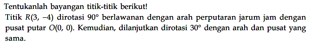 Tentukanlah bayangan titik-titik berikut! Titik R(3, -4) dirotasi 90 berlawanan dengan arah perputaran jarum jam dengan pusat putar O(0, 0). Kemudian, dilanjutkan dirotasi 30 dengan arah dan pusat yang sama.