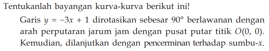 Tentukanlah bayangan kurva-kurva berikut ini! Garis y=3x+1 dirotasikan sebesar 90 berlawanan dengan arah perputaran jarum jam dengan pusat putar titik O(0, 0). Kemudian, dilanjutkan dengan pencerminan terhadap sumbu-x.