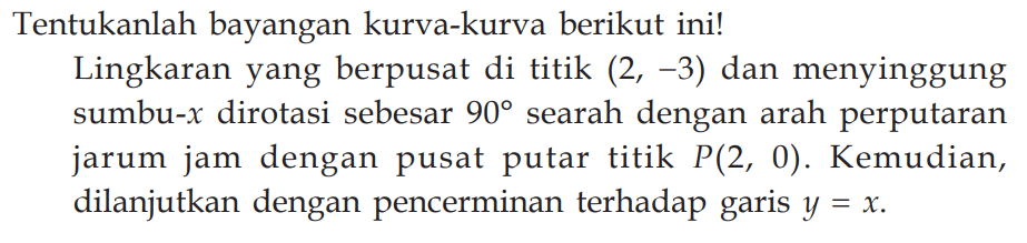 Tentukanlah bayangan kurva-kurva berikut ini! Lingkaran yang berpusat di titik (2, -3) dan menyinggung sumbu-x dirotasi sebesar 90 searah dengan arah perputaran jarum jam dengan pusat putar titik P(2, 0). Kemudian, dilanjutkan dengan pencerminan terhadap garis y = x.