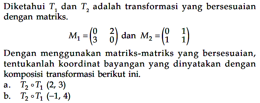 Diketahui T1 dan T2 adalah transformasi yang berseuaian dengan matriks. M1=(0 2 3 0) dan M2=(0 1 1 1) Dengan menggunakan matriks-matriks yang bersesuaian, tentukanlah koordinat bayangan yang dinyatakan dengan komposisi transformasi berikut ini. a. T2 o T1 (2,3) b. T2 o T1 (-1,4)