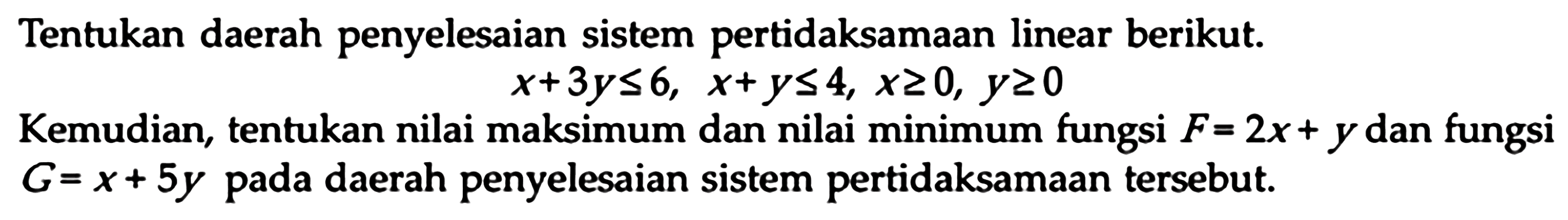 Tentukan daerah penyelesaian sistem pertidaksamaan linear berikut. x+3y<=6, x+y<=4, x>=0, y>=0 Kemudian, tentukan nilai maksimum dan nilai minimum fungsi F=2x+y dan fungsi G=x+5y pada daerah penyelesaian sistem pertidaksamaan tersebut.