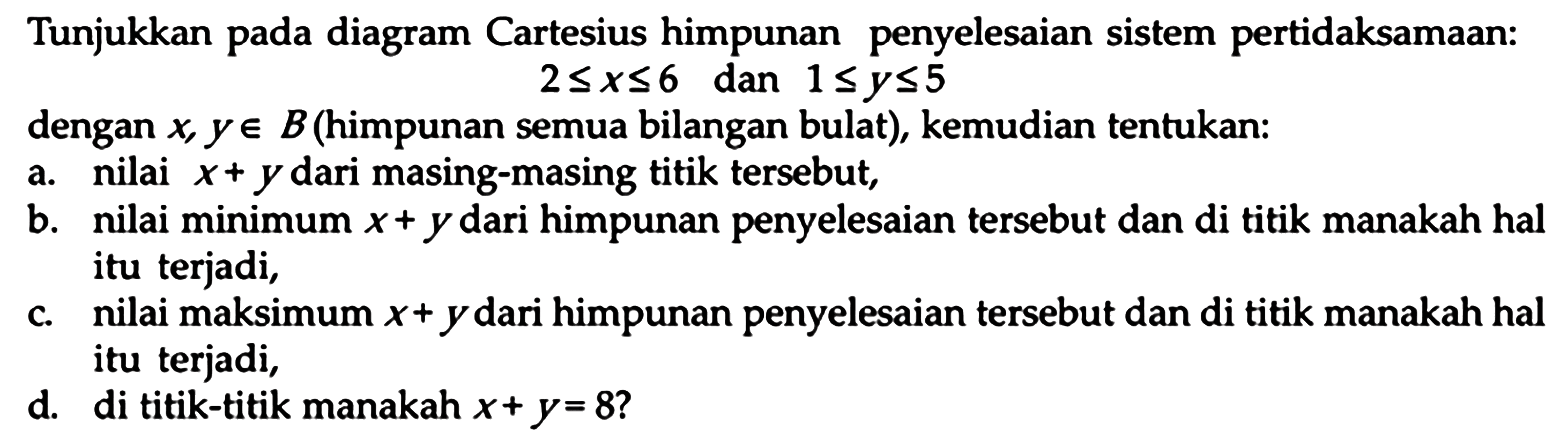 Tunjukkan pada diagram Cartesius himpunan penyelesaian sistem pertidaksamaan: 2<=x<=6 dan 1<=y<=5 dengan x, y e B (himpunan semua bilangan bulat), kemudian tentukan: a. nilai x+y dari masing-masing titik tersebut, b. nilai minimum x+y dari himpunan penyelesaian tersebut dan di titik manakah hal itu terjadi, c. nilai maksimum x+y dari himpunan penyelesaian tersebut dan di titik manakah hal itu terjadi, d. di titik-titik manakah x+y=8?