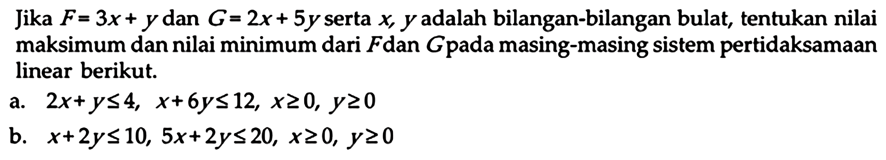 Jika F=3x+y dan G=2x+5y serta x,y adalah bilangan-bilangan bulat, tentukan nilai maksimum dan nilai minimum dari F dan G pada masing-masing sistem pertidaksamaan linear berikut. a. 2x+y<=4, x+6y<=12, x>=0, y>=0 b. x+2y<=10, 5x+2y<=20, x>=0, y>=0