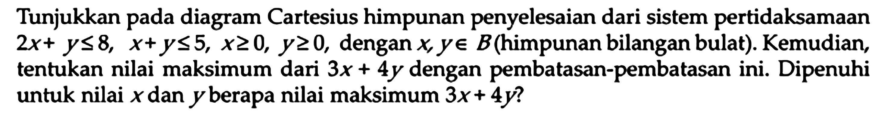 Tunjukkaan pada diagram Cartesius himpunan penyelesaian dari sistem pertidaksamaan 2x+ y<=8, x+y <= 5, x>=0, y>=0 dengan x y e B (himpunan bilangan bulat). Kemudian tentukan nilai maksimum dari 3x 4y dengan pembatasan-pembatasan ini. Dipenuhi untuk nilai x dan y berapa nilai maksimum 3x + 4y?