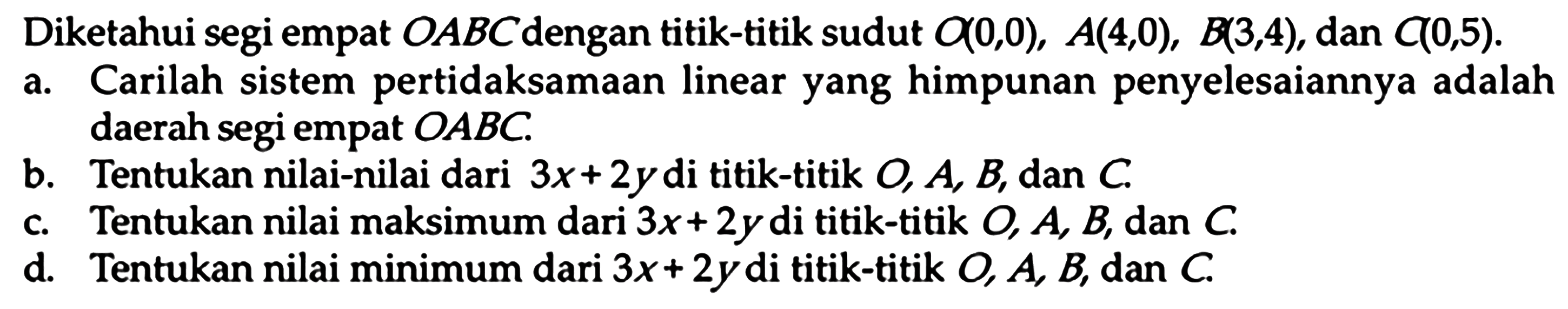 Diketahui segi empat OABC dengan titik-titik sudut Q(0,0), A(4,0), B(3,4), dan C(0,5). a. Carilah sistem pertidaksamaan linear yang himpunan penyelesaiannya adalah daerah segi empat OABC. b. Tentukan nilai-nilai dari 3x+2y di titik-titik O, A, B, dan C. c. Tentukan nilai maksimum dari 3x+2y di titik-titik O, A, B, dan C. d. Tentukan nilai minimum dari 3x+2y di titik-titik O, A, B, dan C.