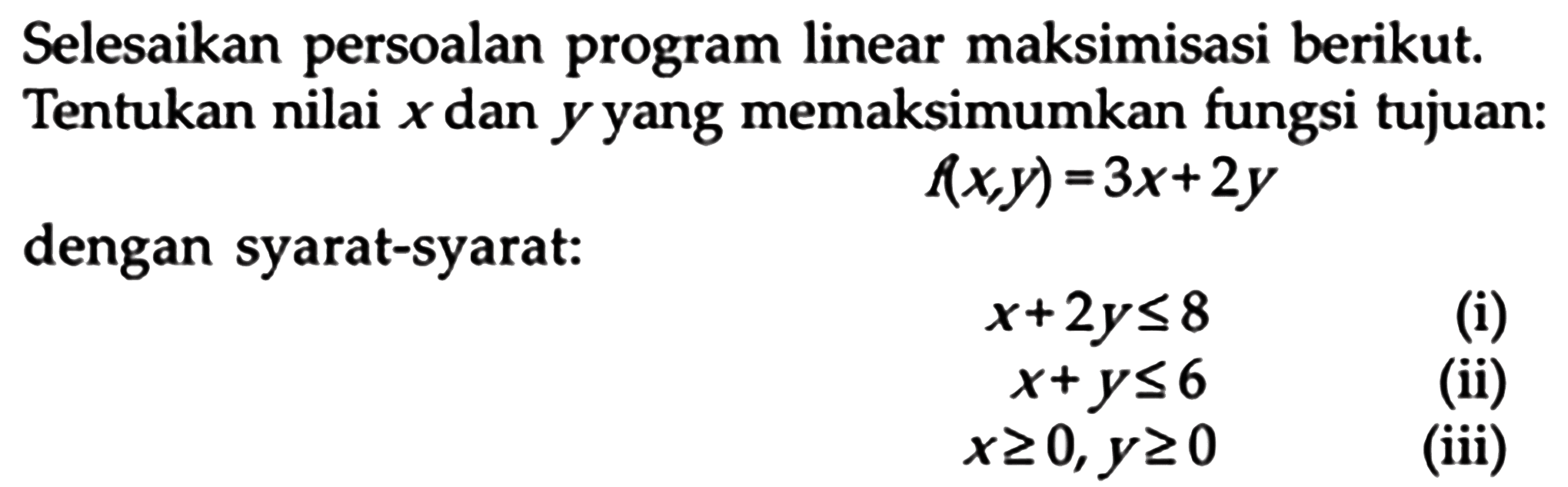 Selesaikan persoalan program linear maksimisasi berikut. Tentukan nilai dan y yang memaksimumkan fungsi tujuan: f(x,y)=3x+2y dengan syarat-syarat: x+2y<=8 (i) x+y<=6 (ii) x>=0, y>=0 (iii)