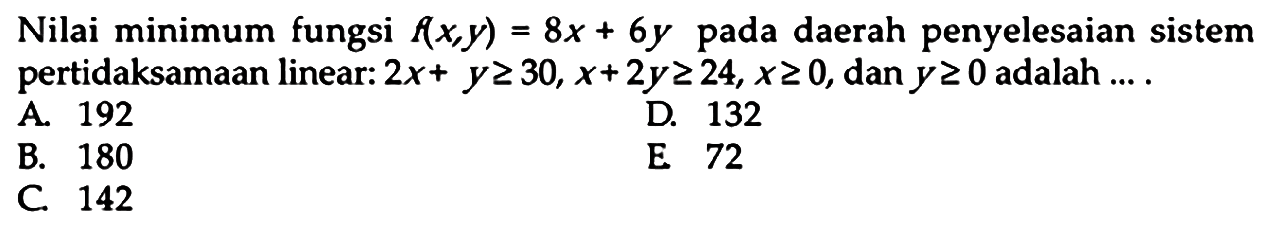 Nilai minimum fungsi f(x,y)=8x+6y pada daerah penyelesaian sistem pertidaksamaan linear: 2x+y>=30, x+2y>=24, x>=0, dan y>=0 adalah....