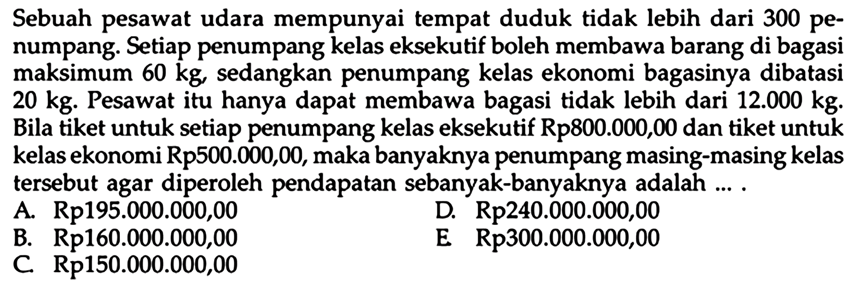 Sebuah pesawat udara mempunyai tempat duduk tidak lebih dari 300 penumpang. Setiap penumpang kelas eksekutif boleh membawa barang di bagasi maksimum 60 kg, sedangkan penumpang kelas ekonomi bagasinya dibatasi 20 kg. Pesawat itu hanya dapat membawa bagasi tidak lebih dari 12.000 kg. Bila tiket untuk setiap penumpang kelas eksekutif Rp800.000,00 dan tiket untuk kelas ekonomi Rp500.000,00, maka banyaknya penumpang masing-masing kelas tersebut agar diperoleh pendapatan sebanyak-banyaknya adalah ...