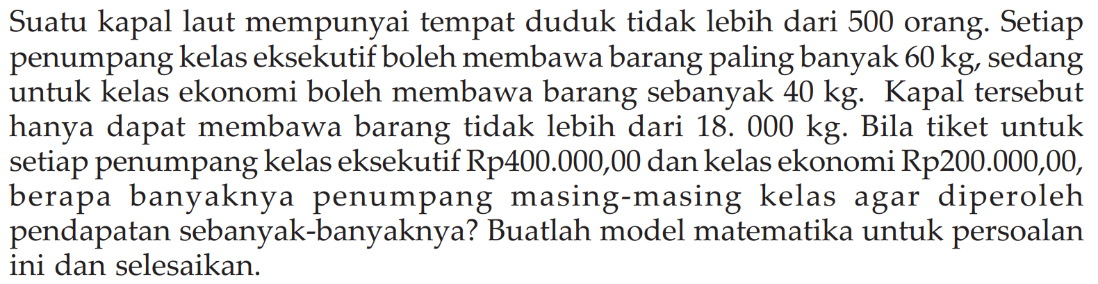 Suatu kapal laut mempunyai tempat duduk tidak lebih dari 500 orang. Setiap penumpang kelas eksekutif boleh membawa barang paling banyak 60kg sedang untuk kelas ekonomi boleh membawa barang sebanyak 40 kg. Kapal tersebut hanya dapat membawa barang tidak lebih dari 18.000 kg. Bila tiket untuk setiap penumpang kelas eksekutif Rp400.000,00 dan kelas ekonomi Rp200.000,00, berapa banyaknya penumpang masing-masing kelas agar diperoleh pendapatan sebanyak-banyaknya? Buatlah model matematika untuk persoalan ini dan selesaikan.