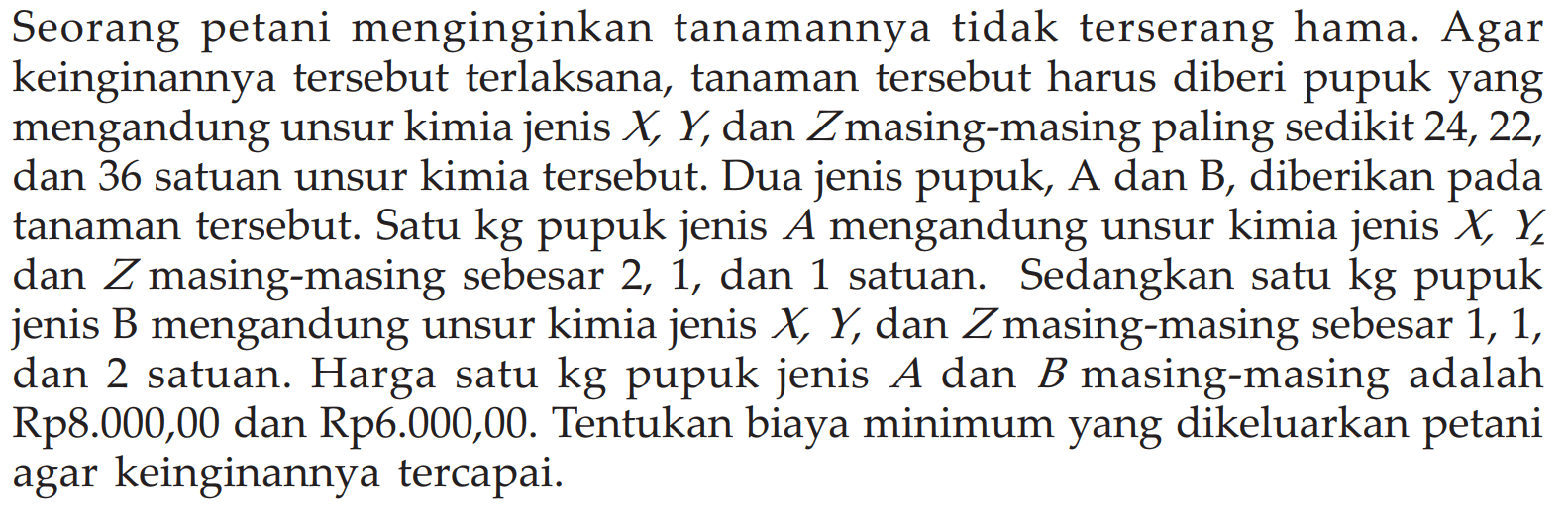 Seorang petani menginginkan tanamannya tidak terserang hama: Agar keinginannya tersebut terlaksana, tanaman tersebut harus diberi pupuk yang mengandung unsur kimia jenis X Y, dan Zmasing-masing paling sedikit 24, 22, dan 36 satuan unsur kimia tersebut. Dua jenis pupuk, A dan B, diberikan pada tanaman tersebut. Satu kg pupuk jenis A mengandung unsur kimia jenis X Y dan Z masing-masing sebesar 2, 1, dan satuan. Sedangkan satu kg pupuk 1 jenis B mengandung unsur kimia jenis X Y, dan Zmasing-masing sebesar 1, 1, dan 2 satuan. Harga satu kg pupuk jenis A dan B masing-masing adalah Rp8.000,00 dan Rp6.000,00. Tentukan biaya minimum yang dikeluarkan petani agar keinginannya tercapai.