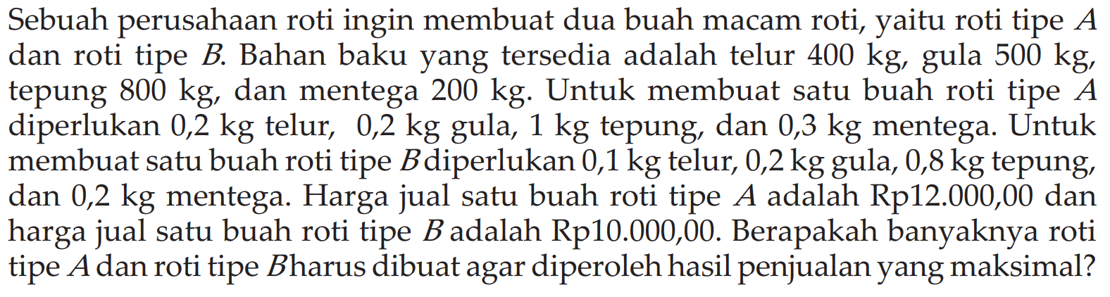 Sebuah perusahaan roti ingin membuat dua buah macam roti, yaitu roti tipe A dan roti tipe B. Bahan baku yang tersedia adalah telur 400 kg, 500 kg, gula tepung 800 kg dan mentega 200 kg. Untuk membuat satu buah roti tipe A diperlukan 0,2 kg telur, 0,2 kg gula, 1 kg tepung, dan 0,3 kg mentega. Untuk membuat satu buah roti tipe Bdiperlukan 0,1 kg telur, 0,2 kg gula, 0,8 kg tepung dan 0,2 kg mentega. Harga jual satu buah roti tipe A adalah Rp12.000,00 dan harga jual satu buah roti tipe Badalah Rp10.000,00. Berapakah banyaknya roti tipe Adan roti tipe B harus dibuat agar diperoleh hasil penjualan yang maksimal?