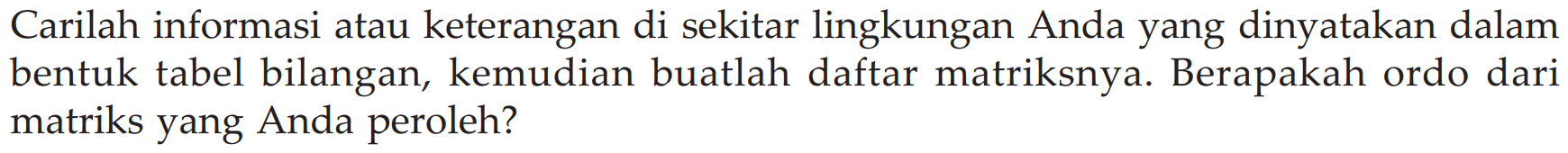 Carilah informasi atau keterangan di sekitar lingkungan Anda yang dinyatakan dalam bentuk tabel bilangan, kemudian buatlah daftar matriksnya. Berapakah ordo dari matriks yang Anda peroleh? 