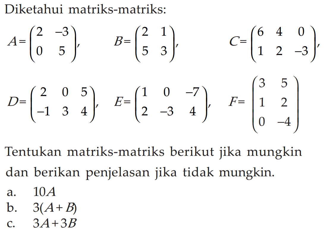 Diketahui matriks-matriks: A=(2 -3 0 5), B=(2 1 5 3), C=(6 4 0 1 2 -3), D=(2 0 5 -1 3 4), E=(1 0 -7 2 -3 4), F=(3 5 1 2 0 -4) Tentukan matriks-matriks berikut jika mungkin dan berikan penjelasan jika tidak mungkin. a. 10A b. 3(A+B) c. 3A+3B