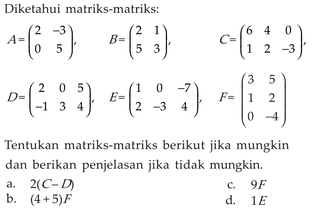 Diketahui matriks-matriks: A = (2 -3 0 5), B = (2 1 5 3), C = (6 4 0 1 2 -3), D = (2 0 5 -1 3 4), E = (1 0 -7 2 -3 4), F = (3 5 1 2 0 -4) Tentukan matriks-matriks berikut jika mungkin dan berikan penjelasan jika tidak mungkin. a. 2(C-D) b. (4+5)F c. 9F d. 1E