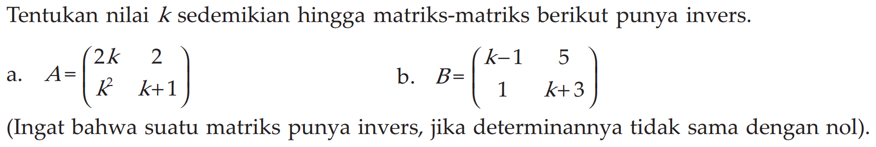 Tentukan nilai k sedemikian hingga matriks-matriks berikut punya invers. a. A=(2k 2 k^2 k+1) b. B=(k-1 5 1 k+3) (Ingat bahwa suatu matriks punya invers, jika determinannya tidak sama dengan nol)