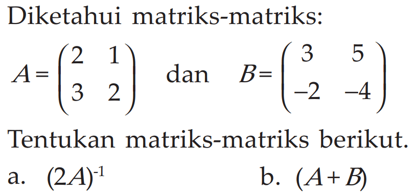 Diketahui matriks-matriks: A = (2 1 3 2) dan B = (3 5 -2 -4) Tentukan matriks-matriks berikut. a. (2A)^(-1) b. (A+B)