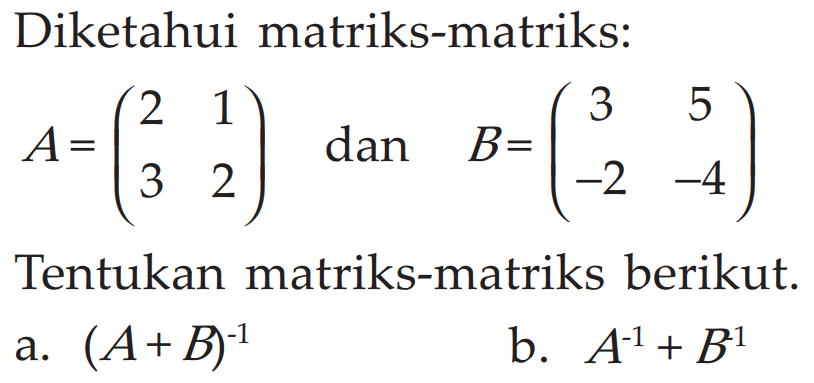 Diketahui matriks-matriks: A=(2 1 3 2) dan B=(3 5 -2 -4) Tentukan matriks-matriks berikut. a. (A+B)^-1 b. (A^-1)+(B^-1)