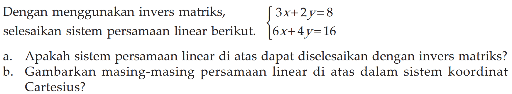 Dengan menggunakan invers matriks, selesaikan sistem persamaan linear berikut. 3x+2y= 8 6x+4y=16 a. Apakah sistem persamaan linear di atas dapat diselesaikan dengan invers matriks? b. Gambarkan masing-masing persamaan linear di atas dalam sistem koordinat Cartesius?