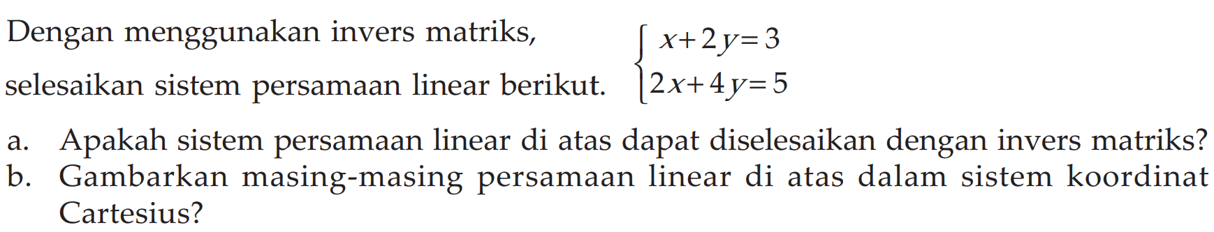 Dengan menggunakan invers matriks, selesaikan sistem persamaan linear berikut. x+2y=3 2x+4y=5 a. Apakah sistem persamaan linear di atas dapat diselesaikan dengan invers matriks? b. Gambarkan masing-masing persamaan linear di atas dalam sistem koordinat Cartesius?