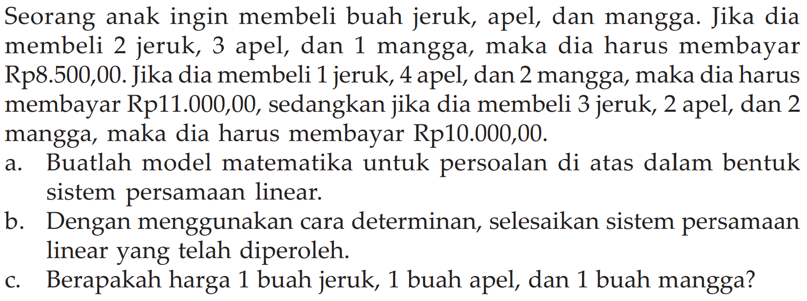 Seorang anak ingin membeli buah jeruk, dan mangga. Jika dia apel, 2 jeruk, mangga, maka membayar membeli 3 apel, dan 1 dia harus Rp8.500,00. Jika dia membeli 1 jeruk, 4 apel, dan 2 mangga, maka dia harus membayar Rp11.000,00, sedangkan jika dia membeli 3 jeruk, 2 apel, dan 2 mangga, maka dia harus membayar Rp10.000,00. a. Buatlah model matematika untuk persoalan di atas dalam bentuk sistem persamaan linear. b Dengan menggunakan cara determinan, selesaikan sistem persamaan linear yang telah diperoleh. c. Berapakah harga 1 buah jeruk, 1 buah apel, dan 1 buah mangga?