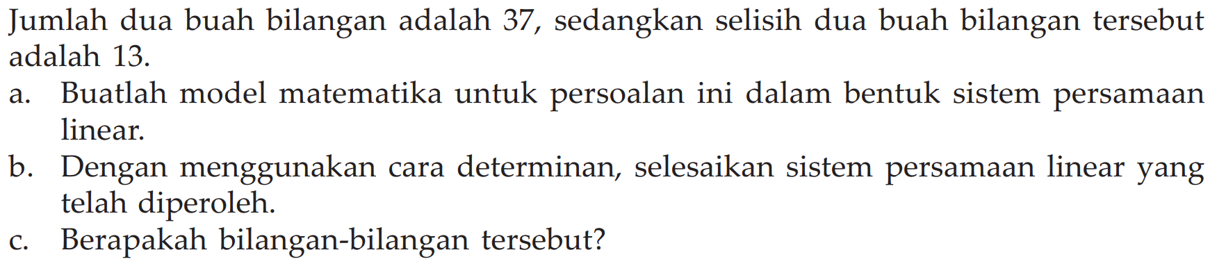 Jumlah dua buah bilangan adalah 37, sedangkan selisih dua buah bilangan tersebut adalah 13. a. Buatlah model matematika untuk persoalan ini dalam bentuk sistem persamaan linear. b. Dengan menggunakan cara determinan, selesaikan sistem persamaan linear yang telah diperoleh. c. Berapakah bilangan-bilangan tersebut?