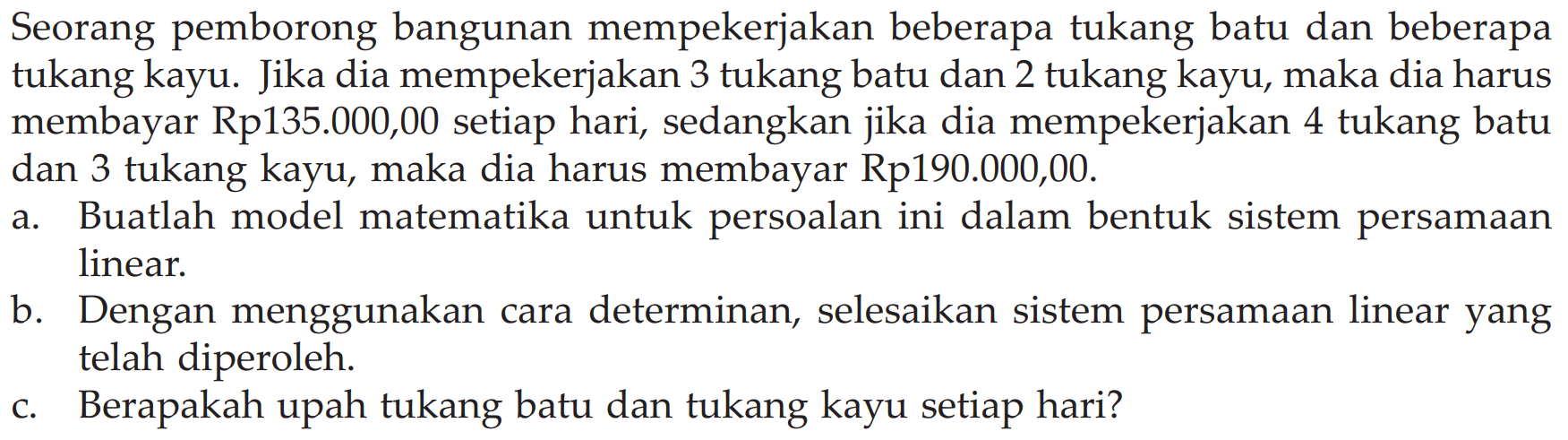 Seorang pemborong bangunan mempekerjakan beberapa tukang batu dan beberapa tukang kayu. Jika dia mempekerjakan 3 tukang batu dan 2 tukang kayu, maka dia harus membayar Rp135.000,00 setiap hari, sedangkan jika dia mempekerjakan 4 tukang batu dan 3 tukang kayu, maka dia harus membayar Rp190.000,00. a. Buatlah model matematika untuk persoalan ini dalam bentuk sistem persamaan linear b. Dengan menggunakan cara determinan, selesaikan sistem persamaan linear yang telah diperoleh. c. Berapakah upah tukang batu dan tukang kayu setiap hari?