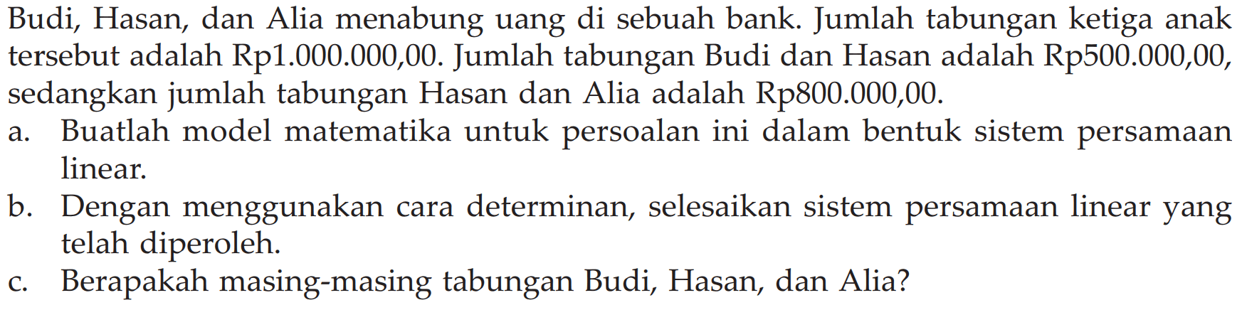 Budi, Hasan, dan Alia menabung uang di sebuah bank. Jumlah tabungan ketiga anak tersebut adalah Rp1.000.000,00. Jumlah tabungan Budi dan Hasan adalah Rp500.000,00, sedangkan jumlah tabungan Hasan dan Alia adalah Rp800.000,00. a. Buatlah model matematika untuk persoalan ini dalam bentuk sistem persamaan linear. b. Dengan menggunakan cara determinan, selesaikan sistem persamaan linear yang telah diperoleh. c. Berapakah masing-masing tabungan Budi, Hasan, dan Alia?