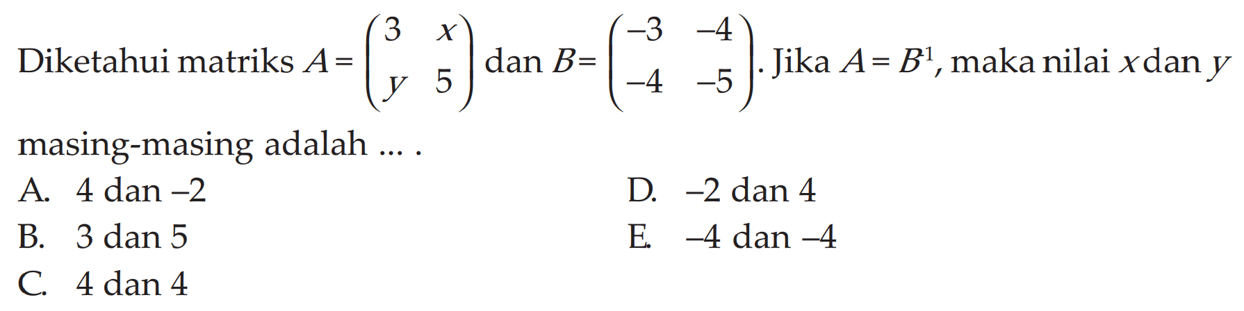 Diketahui matriks A=(3 x y 5) dan B=(-3 -4 -4 -5). Jika A=B^t, maka nilai x dan y masing-masing adalah ....