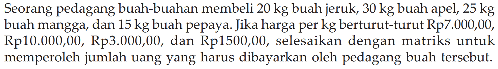 Seorang pedagang buah-buahan membeli 20 kg buah jeruk, 30 kg buah apel, 25 kg buah mangga, dan 15 kg buah pepaya. Jika harga per kg berturut-turut Rp7.000,00, Rp10.000,00, Rp3.000,00, dan Rp1500,00, selesaikan dengan matriks untuk memperoleh jumlah uang yang harus dibayarkan oleh pedagang buah tersebut.