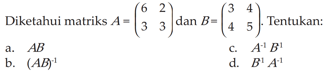 Diketahui matriks A = (6 2 3 3) dan B = (3 4 4 5). Tentukan: 
a. AB b. (AB)^(-1) c. A^(-1) B^(-1) d. B^(-1) A^(-1) 