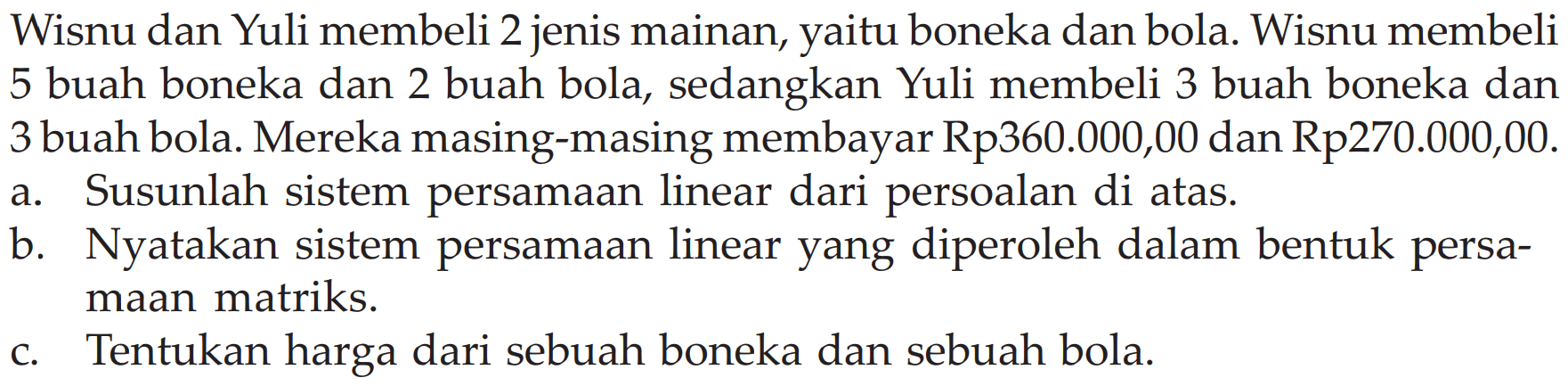 Wisnu dan Yuli membeli 2 jenis mainan, yaitu boneka dan bola. Wisnu membeli 5 buah boneka dan 2 buah bola, sedangkan Yuli membeli 3 buah boneka dan 3 buah bola. Mereka masing-masing membayar Rp360.000,00 dan Rp270.000,00. a. Susunlah sistem persamaan linear dari persoalan di atas. b. Nyatakan sistem persamaan linear yang diperoleh dalam bentuk persa-maan matriks. c. Tentukan harga dari sebuah boneka dan sebuah bola.